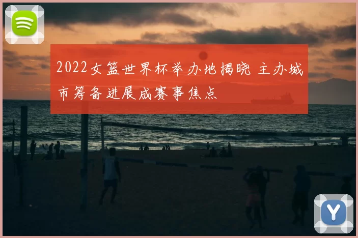 2022女篮世界杯举办地揭晓 主办城市筹备进展成赛事焦点