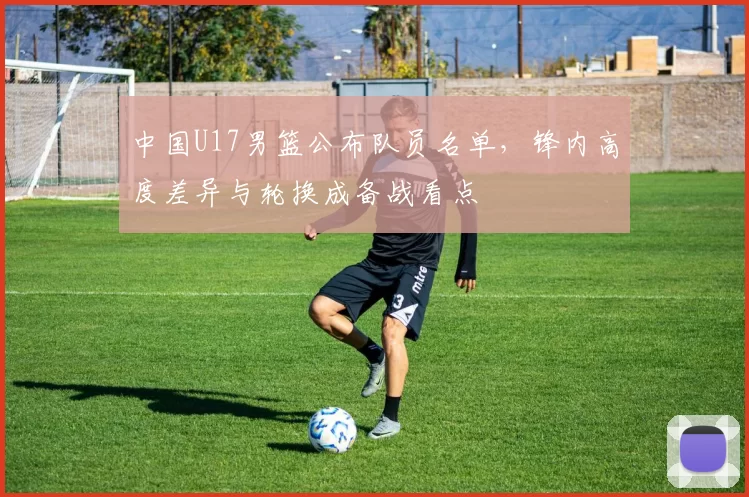 中国U17男篮公布队员名单，锋内高度差异与轮换成备战看点