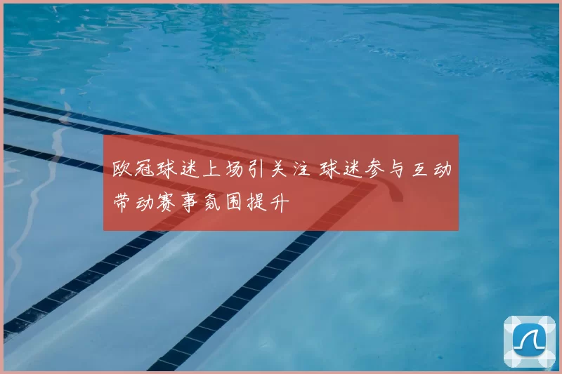 欧冠球迷上场引关注 球迷参与互动带动赛事氛围提升