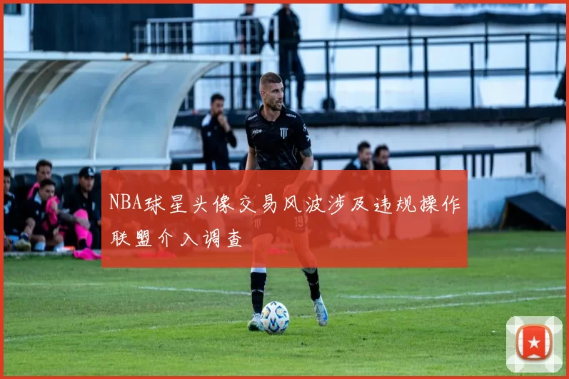 NBA球星头像交易风波涉及违规操作联盟介入调查