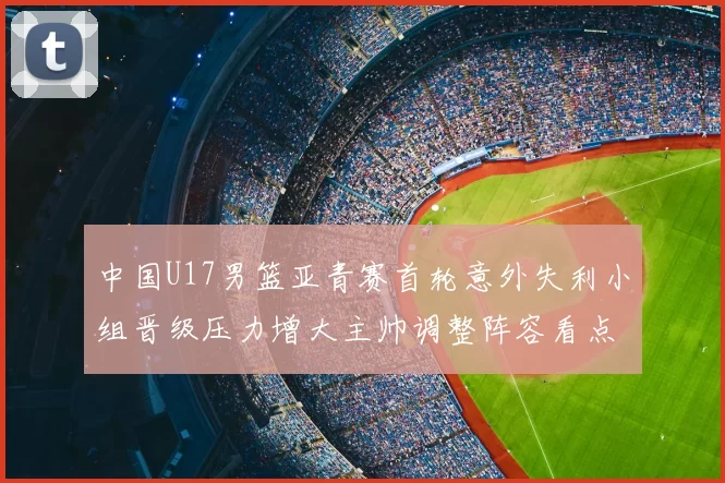 中国U17男篮亚青赛首轮意外失利小组晋级压力增大主帅调整阵容看点