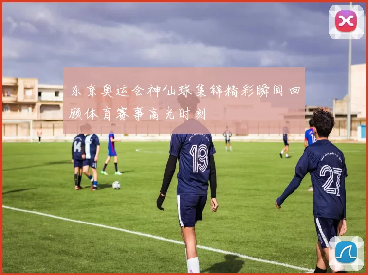 东京奥运会神仙球集锦精彩瞬间回顾体育赛事高光时刻