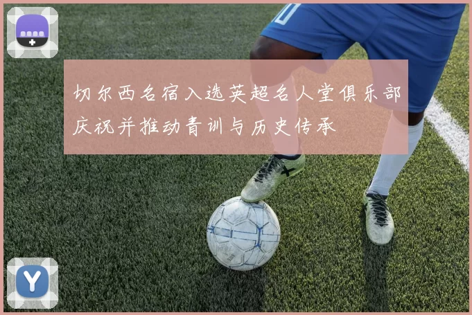 切尔西名宿入选英超名人堂俱乐部庆祝并推动青训与历史传承