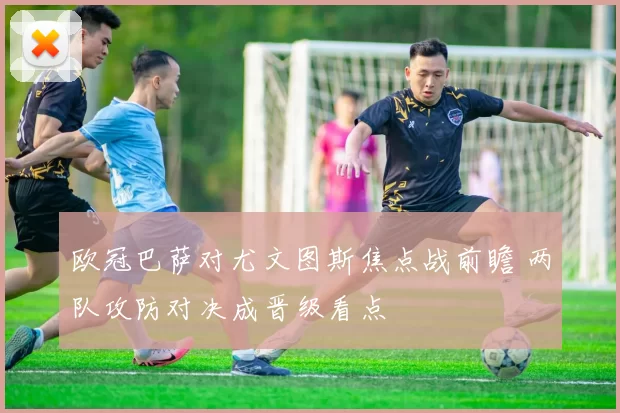 欧冠巴萨对尤文图斯焦点战前瞻 两队攻防对决成晋级看点