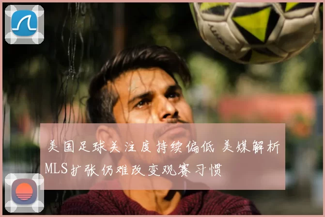 美国足球关注度持续偏低 美媒解析MLS扩张仍难改变观赛习惯