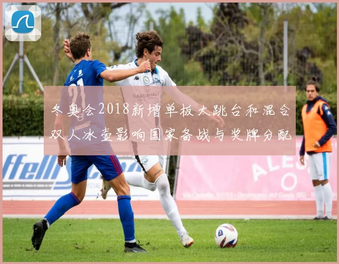 冬奥会2018新增单板大跳台和混合双人冰壶影响国家备战与奖牌分配