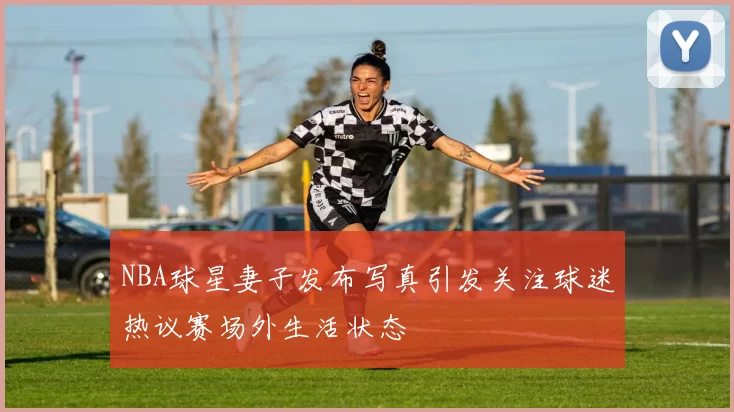 NBA球星妻子发布写真引发关注球迷热议赛场外生活状态
