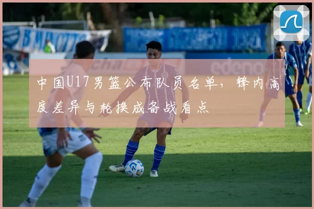 中国U17男篮公布队员名单，锋内高度差异与轮换成备战看点