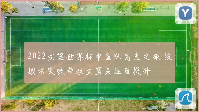 2022女篮世界杯中国队高光之旅 技战术突破带动女篮关注度提升