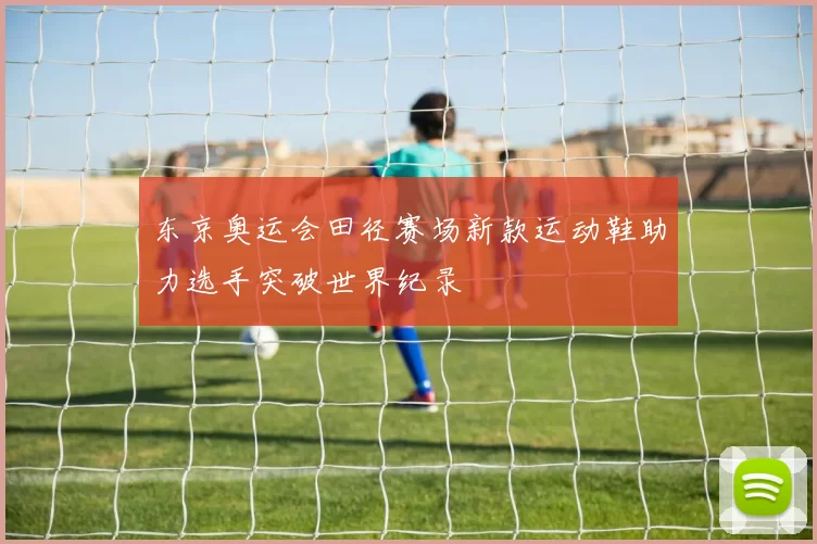 东京奥运会田径赛场新款运动鞋助力选手突破世界纪录