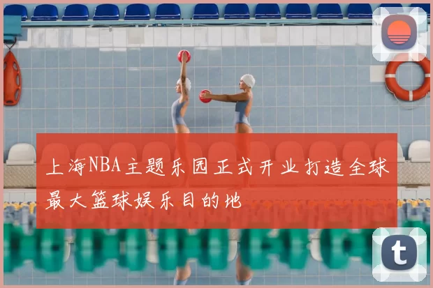 上海NBA主题乐园正式开业打造全球最大篮球娱乐目的地