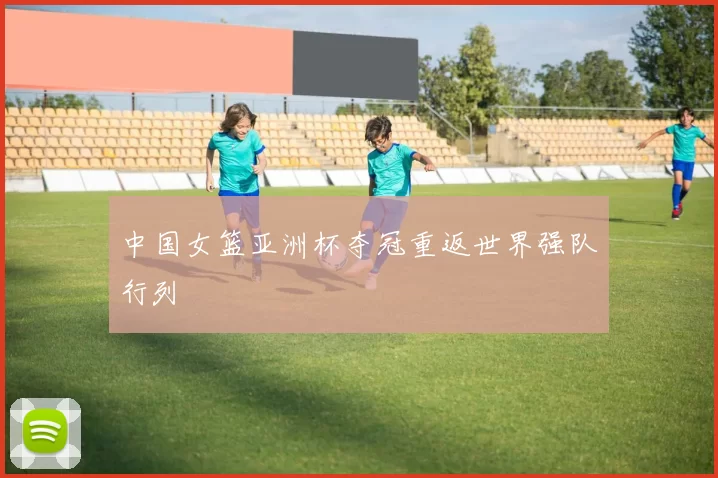 中国女篮亚洲杯夺冠重返世界强队行列