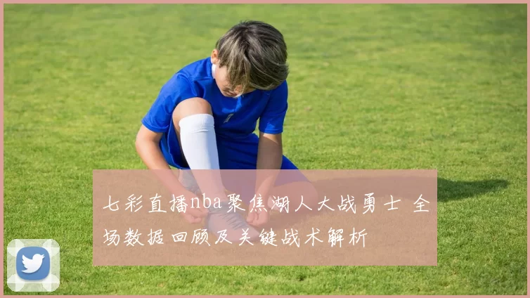 七彩直播nba聚焦湖人大战勇士 全场数据回顾及关键战术解析