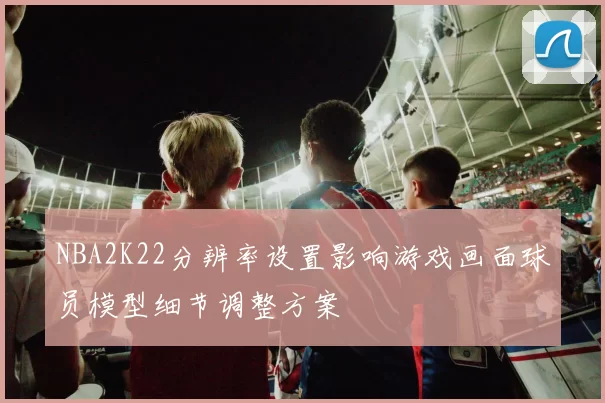 NBA2K22分辨率设置影响游戏画面球员模型细节调整方案