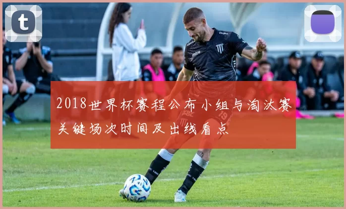 2018世界杯赛程公布小组与淘汰赛关键场次时间及出线看点