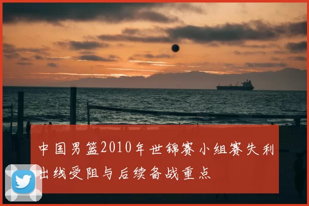 中国男篮2010年世锦赛小组赛失利出线受阻与后续备战重点