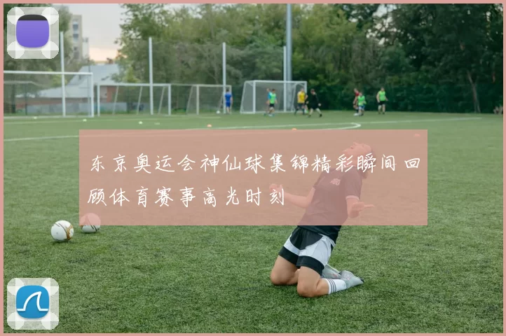 东京奥运会神仙球集锦精彩瞬间回顾体育赛事高光时刻