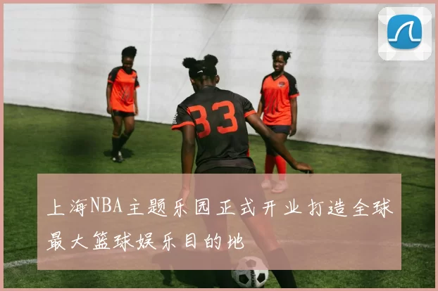 上海NBA主题乐园正式开业打造全球最大篮球娱乐目的地