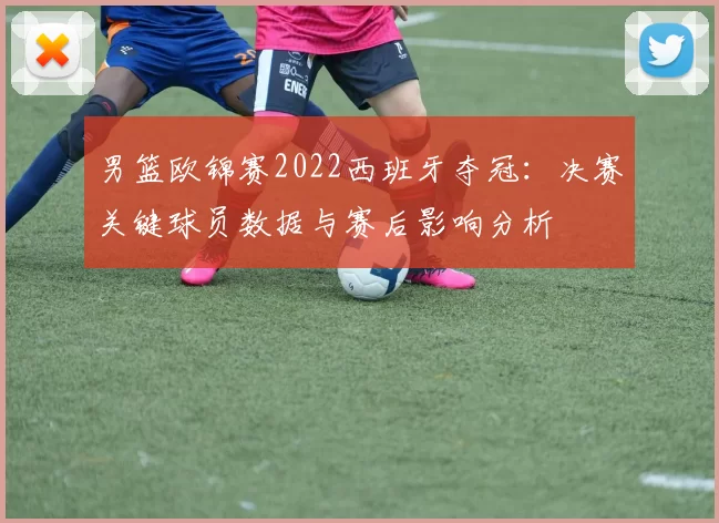 男篮欧锦赛2022西班牙夺冠：决赛关键球员数据与赛后影响分析