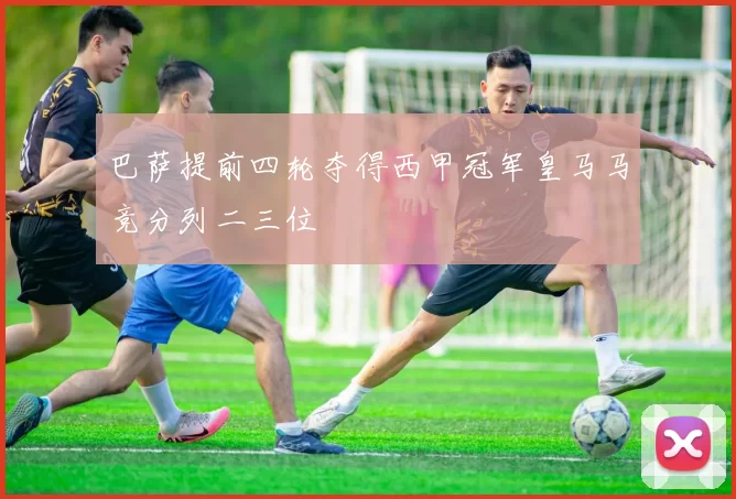 巴萨提前四轮夺得西甲冠军皇马马竞分列二三位