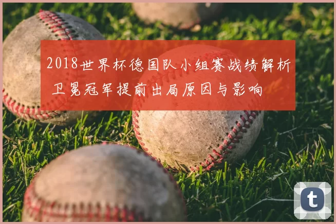 2018世界杯德国队小组赛战绩解析 卫冕冠军提前出局原因与影响