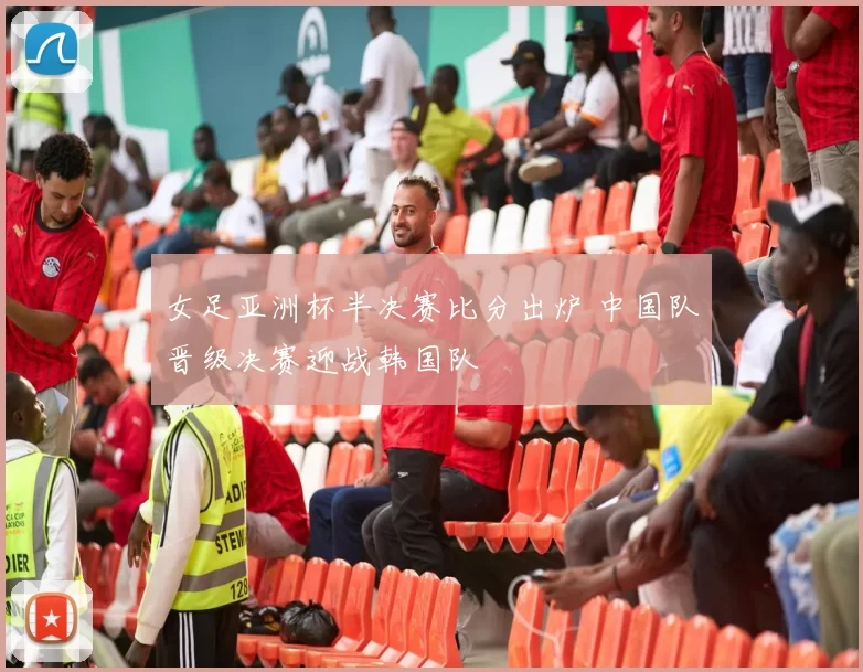 女足亚洲杯半决赛比分出炉 中国队晋级决赛迎战韩国队