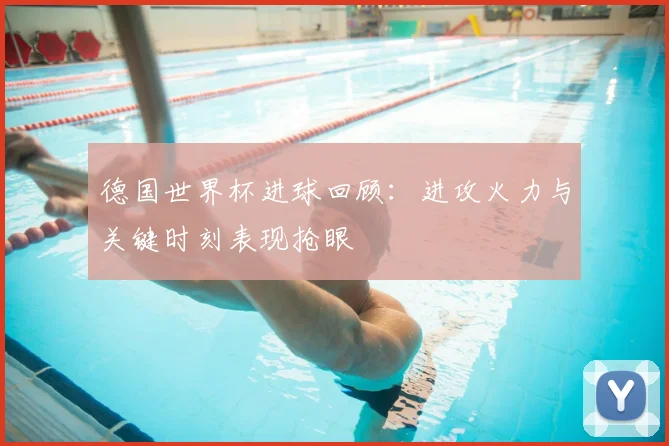 德国世界杯进球回顾：进攻火力与关键时刻表现抢眼