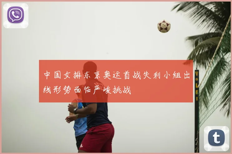 中国女排东京奥运首战失利小组出线形势面临严峻挑战