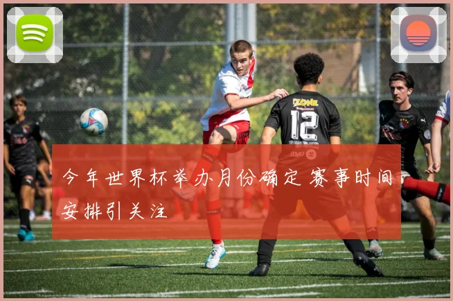 今年世界杯举办月份确定 赛事时间安排引关注