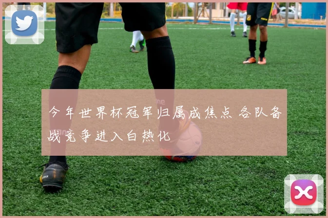 今年世界杯冠军归属成焦点 各队备战竞争进入白热化