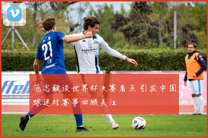 范志毅谈世界杯决赛看点 引发中国球迷对赛事回顾关注